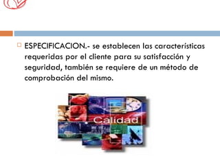 ESPECIFICACION.- se establecen las características requeridas por el cliente para su satisfacción y seguridad, también se requiere de un método de comprobación del mismo. 