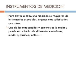 INSTRUMENTOS DE MEDICION Para llevar a cabo una medición se requieren de instrumentos especiales, algunos mas sofisticados que otros. Uno de los mas sencillos y comunes es la regla y puede estar hecha de diferentes materiales, madera, plástico, metal… 