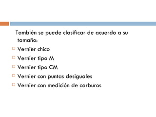 También se puede clasificar de acuerdo a su tamaño: Vernier chico Vernier tipo M Vernier tipo CM Vernier con puntas desiguales Vernier con medición de carburos 