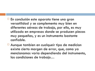 En conclusión este aparato tiene una gran versatilidad y se complementa muy bien en diferentes aéreas de trabajo, por ello, es muy utilizado en empresas donde se producen piezas muy pequeñas, y es un instrumento bastante confiable. Aunque tambien en cualqueir tipo de medicion exixte cierto margen de error, que, como ya mencionamos varia dependiendo del instrumento, las condiciones de trabajo… 