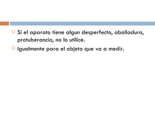 Si el aparato tiene algun desperfecto, abolladura, protuberancia, no lo utilice. Igualmente para el objeto que va a medir. 