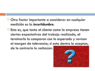 Otro factor importante a considerar en cualquier medición es la  incertidumbre. Esto es, que tanto el cliente como la empresa tienen ciertas expectativas del trabajo realizado, al terminarlo lo comparan con lo esperado y revisan el margen de tolerancia; si esta dentro lo aceptan, de lo contrario lo rechazan. 