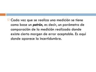 Cada vez que se realiza una medición se tiene como base un  patrón , es decir, un parámetro de comparación de la medición realizada donde existe cierto margen de error aceptable. Es aquí donde aparece la incertidumbre. 