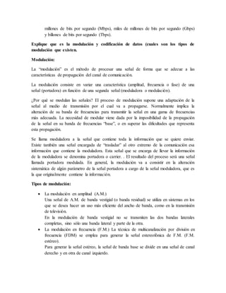 millones de bits por segundo (Mbps), miles de millones de bits por segundo (Gbps)
y billones de bits por segundo (Tbps).
Explique que es la modulación y codificación de datos (cuales son los tipos de
modulación que existen.
Modulación:
La “modulación” es el método de procesar una señal de forma que se adecue a las
características de propagación del canal de comunicación.
La modulación consiste en variar una característica (amplitud, frecuencia o fase) de una
señal (portadora) en función de una segunda señal (moduladora o modulación).
¿Por qué se modulan las señales? El proceso de modulación supone una adaptación de la
señal al medio de transmisión por el cual va a propagarse. Normalmente implica la
alteración de su banda de frecuencias para transmitir la señal en una gama de frecuencias
más adecuada. La necesidad de modular viene dada por la imposibilidad de la propagación
de la señal en su banda de frecuencias “base”, o en superar las dificultades que representa
esta propagación.
Se llama moduladora a la señal que contiene toda la información que se quiere enviar.
Existe también una señal encargada de “trasladar” al otro extremo de la comunicación esa
información que contiene la moduladora. Esta señal que se encarga de llevar la información
de la moduladora se denomina portadora o carrier. . El resultado del proceso será una señal
llamada portadora modulada. En general, la modulación va a consistir en la alteración
sistemática de algún parámetro de la señal portadora a cargo de la señal moduladora, que es
la que originalmente contiene la información.
Tipos de modulación:
 La modulación en amplitud (A.M.)
Una señal de A.M. de banda vestigial (o banda residual) se utiliza en sistemas en los
que se desea hacer un uso más eficiente del ancho de banda, como en la transmisión
de televisión.
En la modulación de banda vestigial no se transmiten las dos bandas laterales
completas, sino sólo una banda lateral y parte de la otra.
 La modulación en frecuencia (F.M.) La técnica de multicanalización por división en
frecuencia (FDM) se emplea para generar la señal estereofónica de F.M. (F.M.
estéreo).
Para generar la señal estéreo, la señal de banda base se divide en una señal de canal
derecho y en otra de canal izquierdo.
 