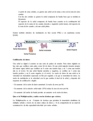 A partir de estas señales, se genera una señal con la suma y otra con la resta de estos
canales.
Con las dos señales se genera la señal compuesta de banda base que se modula en
frecuencia.
El espectro de la señal compuesta de banda base consiste en la combinación del
espectro de la suma de los canales derecho e izquierdo (señal mono), del espectro de
la resta de los canales y de una señal piloto.
Existen también métodos de modulación en fase (como PSK) y en cuadratura (como
QAM).
Codificación de datos:
Una señal es digital si consiste en una serie de pulsos de tensión. Para datos digitales no
hay más que codificar cada pulso como bit de datos. En una señal unipolar (tensión siempre
del mismo signo) habrá que codificar un 0 como una tensión baja y un 1 como una tensión
alta (o al revés). En una señal bipolar (positiva y negativa), se codifica un 1 como una
tensión positiva y un 0 como negativa (o al revés). La razón de datos de una señal es la
velocidad de transmisión expresada en bits por segundo, a la que se transmiten los datos. La
razón de modulación es la velocidad con la que cambia el nivel de la señal, y depende del
esquema de codificación elegido.
- Un aumento de la razón de datos aumentará la razón de error por bit.
- Un aumento de la relación señal-ruido (S/N) reduce la tasa de error por bit.
- Un aumento del ancho de banda permite un aumento en la razón de datos.
Que es la Multiplexación y cuáles son las técnicas que existen.
La Multiplexación es un Conjunto de técnicas que permiten la transmisión simultánea de
múltiples señales a través de un único enlace de datos y Es la compartición de un canal de
comunicación de alta capacidad/velocidad por varias señales.
 