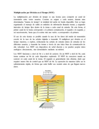 Multiplexación por División en el Tiempo (MTC)
La multiplexación por división de tiempo es una técnica para compartir un canal de
transmisión entre varios usuarios. Consiste en asignar a cada usuario, durante unas
determinadas "ranuras de tiempo", la totalidad del ancho de banda disponible. Esto se logra
organizando el mensaje de salida en unidades de información llamadas tramas, y asignando
intervalos de tiempo fijos dentro de la trama a cada canal de entrada. De esta forma, el
primer canal de la trama corresponde a la primera comunicación, el segundo a la segunda, y
así sucesivamente, hasta que el n-esimo más uno vuelva a corresponder a la primera.
El uso de esta técnica es posible cuando la tasa de los datos del medio de transmisión
excede de la tasa de las señales digitales a transmitir. El multiplexor por división en el
tiempo muestrea, o explora, cíclicamente las señales de entrada (datos de entrada) de los
diferentes usuarios, y transmite las tramas a través de una única línea de comunicación de
alta velocidad. Los MDT son dispositivos de señal discreta y no pueden aceptar datos
analógicos directamente, sino demodulados mediante un módem.
Los MDT funcionan a nivel de bit o a nivel de carácter. En un MDT a nivel de bit, cada
trama contiene un bit de cada dispositivo explorado. El MDT de caracteres manda un
carácter en cada canal de la trama. El segundo es generalmente más eficiente, dado que
requiere menos bits de control que un MDT de bit. La operación de muestreo debe ser lo
suficientemente rápida, de forma que cada buffer sea vaciado antes de que lleguen nuevos
datos.
 