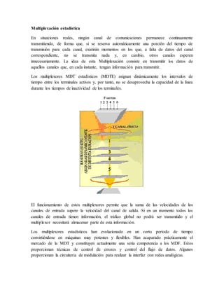 Multiplexación estadística
En situaciones reales, ningún canal de comunicaciones permanece continuamente
transmitiendo, de forma que, si se reserva automáticamente una porción del tiempo de
transmisión para cada canal, existirán momentos en los que, a falta de datos del canal
correspondiente, no se transmita nada y, en cambio, otros canales esperen
innecesariamente. La idea de esta Multiplexación consiste en transmitir los datos de
aquellos canales que, en cada instante, tengan información para transmitir.
Los multiplexores MDT estadísticos (MDTE) asignan dinámicamente los intervalos de
tiempo entre los terminales activos y, por tanto, no se desaprovecha la capacidad de la línea
durante los tiempos de inactividad de los terminales.
El funcionamiento de estos multiplexores permite que la suma de las velocidades de los
canales de entrada supere la velocidad del canal de salida. Si en un momento todos los
canales de entrada tienen información, el tráfico global no podrá ser transmitido y el
multiplexor necesitará almacenar parte de esta información.
Los multiplexores estadísticos han evolucionado en un corto período de tiempo
convirtiéndose en máquinas muy potentes y flexibles. Han acaparado prácticamente el
mercado de la MDT y constituyen actualmente una seria competencia a los MDF. Estos
proporcionan técnicas de control de errores y control del flujo de datos. Algunos
proporcionan la circuitería de modulación para realizar la interfaz con redes analógicas.
 