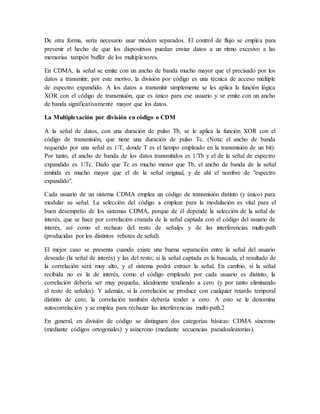 De otra forma, sería necesario usar módem separados. El control de flujo se emplea para
prevenir el hecho de que los dispositivos puedan enviar datos a un ritmo excesivo a las
memorias tampón buffer de los multiplexores.
En CDMA, la señal se emite con un ancho de banda mucho mayor que el precisado por los
datos a transmitir; por este motivo, la división por código es una técnica de acceso múltiple
de espectro expandido. A los datos a transmitir simplemente se les aplica la función lógica
XOR con el código de transmisión, que es único para ese usuario y se emite con un ancho
de banda significativamente mayor que los datos.
La Multiplexación por división en código o CDM
A la señal de datos, con una duración de pulso Tb, se le aplica la función XOR con el
código de transmisión, que tiene una duración de pulso Tc. (Nota: el ancho de banda
requerido por una señal es 1/T, donde T es el tiempo empleado en la transmisión de un bit).
Por tanto, el ancho de banda de los datos transmitidos es 1/Tb y el de la señal de espectro
expandido es 1/Tc. Dado que Tc es mucho menor que Tb, el ancho de banda de la señal
emitida es mucho mayor que el de la señal original, y de ahí el nombre de "espectro
expandido".
Cada usuario de un sistema CDMA emplea un código de transmisión distinto (y único) para
modular su señal. La selección del código a emplear para la modulación es vital para el
buen desempeño de los sistemas CDMA, porque de él depende la selección de la señal de
interés, que se hace por correlación cruzada de la señal captada con el código del usuario de
interés, así como el rechazo del resto de señales y de las interferencias multi-path
(producidas por los distintos rebotes de señal).
El mejor caso se presenta cuando existe una buena separación entre la señal del usuario
deseado (la señal de interés) y las del resto; si la señal captada es la buscada, el resultado de
la correlación será muy alto, y el sistema podrá extraer la señal. En cambio, si la señal
recibida no es la de interés, como el código empleado por cada usuario es distinto, la
correlación debería ser muy pequeña, idealmente tendiendo a cero (y por tanto eliminando
el resto de señales). Y además, si la correlación se produce con cualquier retardo temporal
distinto de cero, la correlación también debería tender a cero. A esto se le denomina
autocorrelación y se emplea para rechazar las interferencias multi-path.2
En general, en división de código se distinguen dos categorías básicas: CDMA síncrono
(mediante códigos ortogonales) y asíncrono (mediante secuencias pseudoaleatorias).
 