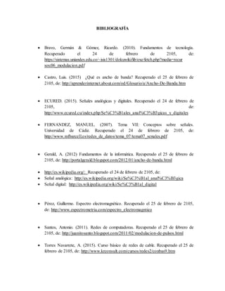 BIBLIOGRAFÍA
 Bravo, Germán & Gómez, Ricardo. (2010). Fundamentos de tecnología.
Recuperado el 24 de febrero de 2105, de:
https://sistemas.uniandes.edu.co/~isis1301/dokuwiki/lib/exe/fetch.php?media=recur
sos:06_modulacion.pdf
 Castro, Luis. (2015) ¿Qué es ancho de banda? Recuperado el 25 de febrero de
2105, de: http://aprenderinternet.about.com/od/Glosario/a/Ancho-De-Banda.htm
 ECURED. (2015). Señales analógicas y digitales. Recuperado el 24 de febrero de
2105, de:
http://www.ecured.cu/index.php/Se%C3%B1ales_anal%C3%B3gicas_y_digitales
 FERNANDEZ, MANUEL. (2007). Tema VII: Conceptos sobre señales.
Universidad de Cádiz. Recuperado el 24 de febrero de 2105, de:
http://www.mfbarcell.es/redes_de_datos/tema_07/tema07_senales.pdf
 Gerald, A. (2012) Fundamentos de la informática. Recuperado el 25 de febrero de
2105, de: http://portalgerald.blogspot.com/2012/01/ancho-de-banda.html
 http://es.wikipedia.org/: Recuperado el 24 de febrero de 2105, de:
 Señal analógica: http://es.wikipedia.org/wiki/Se%C3%B1al_anal%C3%B3gica
 Señal digital: http://es.wikipedia.org/wiki/Se%C3%B1al_digital
 Pérez, Guillermo. Espectro electromagnético. Recuperado el 25 de febrero de 2105,
de: http://www.espectrometria.com/espectro_electromagntico
 Santos, Antonio. (2011). Redes de computadoras. Recuperado el 25 de febrero de
2105, de: http://juanitosanto.blogspot.com/2011/02/modulacion-de-pulsos.html
 Torres Navarrete, A. (2015). Curso básico de redes de cable. Recuperado el 25 de
febrero de 2105, de: http://www.krconsult.com/cursos/redes2/conbas9.htm
 