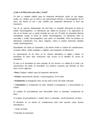 ¿Cuál es la Diferencia entre dato y Señal?
Un dato es cualquier entidad capaz de transportar información, puede ser una imagen,
sonido, etc. mientras que la señal es una representación eléctrica o electromagnética de los
datos, una función de una o más variables que transportan información es decir una
transmisión.
Uno de los aspectos fundamentales del nivel físico es transmitir información en forma de
señales electromagnéticas. La información que utilizan las personas o las aplicaciones no
está en un formato que se pueda transmitir por una red. El medio de transmisión funciona
transmitiendo energía en forma de señales electromagnéticas. La información debe ser
convertida a señales electromagnéticas, para poder ser transmitida. Todos los formatos de
información considerados (voz, datos, imágenes, vídeo) se pueden representar mediante
señales electromagnéticas.
Dependiendo del medio de transmisión y del entorno donde se realicen las comunicaciones,
se pueden utilizar señales analógicas o digitales para transportar la información.
La representación de los datos en los sistemas informáticos es digital y binaria. La
transmisión de datos tiene restricciones muy severas en la admisión de errores de
transmisión.
El éxito en la transmisión de datos depende de dos factores: La calidad de la señal y las
características del medio de transmisión. Los primeros conceptos que debemos de tener
claros son los siguientes:
• Dato: Cualquier entidad capaz de transportar información
• Señales: representación eléctrica o electromagnética de los datos
• Señalización: la propagación física de una señal a través del medio adecuado.
• Transmisión: la comunicación de datos mediante la propagación y el procesamiento de
señales.
Al conjunto de procedimientos para intercambiar datos se denomina: comunicación de
datos.
Al conjunto de procedimientos y medios físicos se denomina: red de transmisión de datos.
El diseñador de un sistema de comunicaciones debe tener presente cuatro factores
determinantes:
• Ancho de banda
• Velocidad de transmisión
 