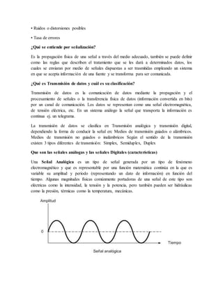 • Ruidos o distorsiones posibles
• Tasa de errores
¿Qué se entiende por señalización?
Es la propagación física de una señal a través del medio adecuado, también se puede definir
como las reglas que describen el tratamiento que se les dará a determinados datos, los
cuales se enviaran por medio de señales dispuestas a ser trasmitidas empleando un sistema
en que se acepta información de una fuente y se transforma para ser comunicada.
¿Qué es Transmisión de datos y cuál es su clasificación?
Transmisión de datos es la comunicación de datos mediante la propagación y el
procesamiento de señales o la transferencia física de datos (información convertida en bits)
por un canal de comunicación. Los datos se representan como una señal electromagnética,
de tensión eléctrica, etc. En un sistema análogo la señal que transporta la información es
continua ej. un telegrama.
La transmisión de datos se clasifica en Transmisión analógica y transmisión digital,
dependiendo la forma de conducir la señal en: Medios de transmisión guiados o alámbricos.
Medios de transmisión no guiados o inalámbricos Según el sentido de la transmisión
existen 3 tipos diferentes de transmisión: Simplex, Semiduplex, Duplex
Que son las señales análogas y las señales Digitales (características)
Una Señal Analógica es un tipo de señal generada por un tipo de fenómeno
electromagnético y que es representable por una función matemática continúa en la que es
variable su amplitud y periodo (representando un dato de información) en función del
tiempo. Algunas magnitudes físicas comúnmente portadoras de una señal de este tipo son
eléctricas como la intensidad, la tensión y la potencia, pero también pueden ser hidráulicas
como la presión, térmicas como la temperatura, mecánicas.
 