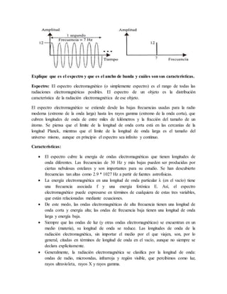 Explique que es el espectro y que es el ancho de banda y cuáles son sus características.
Espectro: El espectro electromagnético (o simplemente espectro) es el rango de todas las
radiaciones electromagnéricas posibles. El espectro de un objeto es la distribución
característica de la radiación electromagnética de ese objeto.
El espectro electromagnético se extiende desde las bajas frecuencias usadas para la radio
moderna (extremo de la onda larga) hasta los rayos gamma (extremo de la onda corta), que
cubren longitudes de onda de entre miles de kilómetros y la fracción del tamaño de un
átomo. Se piensa que el límite de la longitud de onda corta está en las cercanías de la
longitud Planck, mientras que el límite de la longitud de onda larga es el tamaño del
universo mismo, aunque en principio el espectro sea infinito y continuo.
Características:
 El espectro cubre la energía de ondas electromagnéticas que tienen longitudes de
onda diferentes. Las frecuencias de 30 Hz y más bajas pueden ser producidas por
ciertas nebulosas estelares y son importantes para su estudio. Se han descubierto
frecuencias tan altas como 2.9 * 1027 Hz a partir de fuentes astrofísicas.
 La energía electromagnética en una longitud de onda particular λ (en el vacío) tiene
una frecuencia asociada f y una energía fotónica E. Así, el espectro
electromagnético puede expresarse en términos de cualquiera de estas tres variables,
que están relacionadas mediante ecuaciones.
 De este modo, las ondas electromagnéticas de alta frecuencia tienen una longitud de
onda corta y energía alta; las ondas de frecuencia baja tienen una longitud de onda
larga y energía baja.
 Siempre que las ondas de luz (y otras ondas electromagnéticas) se encuentran en un
medio (materia), su longitud de onda se reduce. Las longitudes de onda de la
radiación electromagnética, sin importar el medio por el que viajen, son, por lo
general, citadas en términos de longitud de onda en el vacío, aunque no siempre se
declara explícitamente.
 Generalmente, la radiación electromagnética se clasifica por la longitud de onda:
ondas de radio, microondas, infrarroja y región visible, que percibimos como luz,
rayos ultravioleta, rayos X y rayos gamma.
 