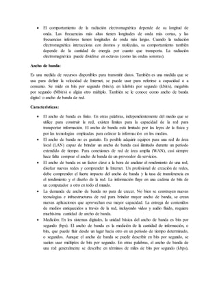  El comportamiento de la radiación electromagnética depende de su longitud de
onda. Las frecuencias más altas tienen longitudes de onda más cortas, y las
frecuencias inferiores tienen longitudes de onda más largas. Cuando la radiación
electromagnética interacciona con átomos y moléculas, su comportamiento también
depende de la cantidad de energía por cuanto que transporta. La radiación
electromagnética puede dividirse en octavas (como las ondas sonoras).
Ancho de banda:
Es una medida de recursos disponibles para transmitir datos. También es una medida que se
usa para definir la velocidad de Internet, se puede usar para referirse a capacidad o a
consumo. Se mide en bits por segundo (bits/s), en kilobits por segundo (kbit/s), megabits
por segundo (Mbit/s) o algún otro múltiplo. También se le conoce como ancho de banda
digital o ancho de banda de red.
Características:
 El ancho de banda es finito. En otras palabras, independientemente del medio que se
utilice para construir la red, existen límites para la capacidad de la red para
transportar información. El ancho de banda está limitado por las leyes de la física y
por las tecnologías empleadas para colocar la información en los medios.
 El ancho de banda no es gratuito. Es posible adquirir equipos para una red de área
local (LAN) capaz de brindar un ancho de banda casi ilimitado durante un período
extendido de tiempo. Para conexiones de red de área amplia (WAN), casi siempre
hace falta comprar el ancho de banda de un proveedor de servicios.
 El ancho de banda es un factor clave a la hora de analizar el rendimiento de una red,
diseñar nuevas redes y comprender la Internet. Un profesional de creación de redes,
debe comprender el fuerte impacto del ancho de banda y la tasa de transferencia en
el rendimiento y el diseño de la red. La información fluye en una cadena de bits de
un computador a otro en todo el mundo.
 La demanda de ancho de banda no para de crecer. No bien se construyen nuevas
tecnologías e infraestructuras de red para brindar mayor ancho de banda, se crean
nuevas aplicaciones que aprovechan esa mayor capacidad. La entrega de contenidos
de medios enriquecidos a través de la red, incluyendo video y audio fluido, requiere
muchísima cantidad de ancho de banda.
 Medición: En los sistemas digitales, la unidad básica del ancho de banda es bits por
segundo (bps). El ancho de banda es la medición de la cantidad de información, o
bits, que puede fluir desde un lugar hacia otro en un período de tiempo determinado,
o segundos. Aunque el ancho de banda se puede describir en bits por segundo, se
suelen usar múltiplos de bits por segundo. En otras palabras, el ancho de banda de
una red generalmente se describe en términos de miles de bits por segundo (kbps),
 