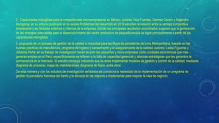 2. Capacidades intangibles para la competitividad microempresarial en México, autores: Noe Fuentes, German Osorio y Alejandro
Mungaray; en su articulo publicado en la revista Problemas del desarrollo en 2016 estudian la relación entre la ventaja competitiva
empresarial y los factores externos e internos de la empresa. Donde los principales resultados encontrados sugieren que la generación
de las sinergias adecuadas para el desenvolvimiento del sector productivo de pequeña escala se logra principalmente a partir de las
capacidades intangibles.
3. propuesta de un proceso de gestión de la calidad e inocuidad para las Mype de panaderías de Lima Metropolitana, basado en las
buenas prácticas de manufactura, programa de higiene y saneamiento y el aseguramiento de la calidad, autores: Leslie Figueroa y
Johanna Peña; en su trabajo de investigación hacen alusión las pequeñas y micro empresas como unidades económicas que más
generan empleo en el Perú; específicamente se refieren a la falta de capacidad gerencial y alianzas estratégicas que les garantice la
permanencia en el mercado. El estudio concluye indicando que se debe implementar modelos de gestión y control de la calidad, mediante
diagrama de procesos, mapa de interrelaciones, diagrama de flujos, entre otros
De esta manera y con los estudios de investigación señalados se corrobora la necesidad de la implementación de un programa de
gestión la panadería francesa del barrio y la eficacia de las mejoras a implementar para mejorar la idea de negocio.
 