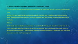 9. Fuentes de información Y cronograma para desarrollar e implementar el proyecto
Para nutrir nuestra iniciativa (proyecto de grado personal) planteada se han tomado varias fuentes de información entre las que están:
Internet
Se refiere a uno de los lugares más idóneos para conocer y ampliar información sobre el portafolio de la competencia (servicios,
precios, características, productos, entre otros). Por eso esta herramienta se ha tenido en cuenta para ampliar la información de las
otras fuentes.
Multimedia
Para la mayoría de los investigadores, las fuentes tienen una característica fundamental, como es aportar conceptos nuevos. En el
entorno multimedia es quizás más necesario, ya que las diferentes aplicaciones se van modificando si previamente se conocen los
resultados de otras investigaciones. La mejor manera de fomentar el conocimiento es poniéndolo a disposición de todos y para esto el
internet se ha convertido en la herramienta perfecta.
 