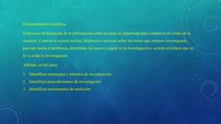 Documentación científica
El proceso de búsqueda de la información sobre un tema es importante para establecer el estado de la
cuestión. Conocer si existen teorías. Hipótesis o técnicas sobre los temas que estamos investigando,
precisar mejor el problema, determinar los pasos a seguir en la investigación y aclarar el énfasis que se
le va a dar la investigación.
Además, es útil para:
1. Identificar estrategias y métodos de investigación
2. Identificar procedimientos de investigación
3. Identificar instrumentos de medición
 