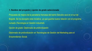 1. Nombre del proyecto y opción de grado seleccionada
Propuesta de mejora de la panadería francesa del barrio Danubio azul en el sur de
Bogotá. Se ha escogido esta iniciativa, ya que guarda buena relación con el programa
cursado (Tecnología en Gestión industrial).
Opción de grado: Diplomado de profundización
Diplomado de profundización en Tecnologías de Gestión del Marketing para el
Emprendiendo Social.
 