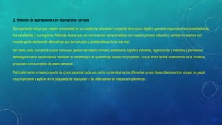 2. Relación de la propuesta con el programa cursado
Es importante indicar que nuestra universidad en su modelo de educación incluyente tiene como objetivo que esta responda a las necesidades de
los estudiantes y sus regiones. Además, busca que, así como somos comprometidos con nuestro proceso educativo; también lo seamos con
nuestra gente planteando alternativas que den solución a problemáticas de la vida real.
Por tanto, cada uno de los cursos como son gestión del talento humano, estadística, logística industrial, organización y métodos y planeación
estratégica fueron desarrollados mediante la metodología de aprendizaje basado en proyectos; lo que ahora facilita el desarrollo de la iniciativa
propuesta como proyecto de grado personal.
Particularmente, en este proyecto de grado personal cada uno de los contenidos de los diferentes cursos desarrollados entran a jugar un papel
muy importante y aplican en la búsqueda de la solución y las alternativas de mejora a implementar.
 