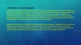 4. Planteamiento del problema de investigación
La panadería francesa ha liderado el mercado de panificación en el barrio, ella representa los intereses de los dueños en
ofrecer productos de calidad al consumidor y contribuir en el desarrollo social a partir del aporte a la dieta alimenticia de las
personas; la panadería lleva en el mercado 7 años ofreciendo productos de panadería, pastelería y galletería a los
consumidores. Cuenta con cinco empleados además del trabajo y supervisión de los dueños, en su estructura interna
integra al panadero, la cajera y tres personas encargadas de la atención al cliente, aseo y elaboración de otros productos
complementarios como consecuencia de ofrecer además el servicio de cafetería.
Actualmente la panadería ha venido siendo remodelada ampliando sus instalaciones e infraestructura física, renovando su
imagen y la de sus empleados y mejorando su percepción frente al cliente y consumidor. Sin embargo, y pese a los
recientes cambios la panadería presenta deficiencias en su gestión administrativa, no lleva registros organizados de sus
movimientos como ventas, gastos, consumo de materia prima e insumos, control y gestión de inventarios.
 