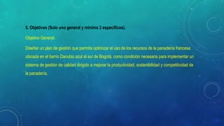 5. Objetivos (Solo uno general y mínimo 3 específicos).
Objetivo General.
Diseñar un plan de gestión que permita optimizar el uso de los recursos de la panadería francesa
ubicada en el barrio Danubio azul al sur de Bogotá, como condición necesaria para implementar un
sistema de gestión de calidad dirigido a mejorar la productividad, sostenibilidad y competitividad de
la panadería.
 