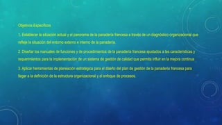 Objetivos Específicos
1. Establecer la situación actual y el panorama de la panadería francesa a través de un diagnóstico organizacional que
refleje la situación del entorno externo e interno de la panadería.
2. Diseñar los manuales de funciones y de procedimientos de la panadería francesa ajustados a las características y
requerimientos para la implementación de un sistema de gestión de calidad que permita influir en la mejora continua
3. Aplicar herramientas de planeación estratégica para el diseño del plan de gestión de la panadería francesa para
llegar a la definición de la estructura organizacional y el enfoque de procesos.
 