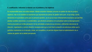 6. Justificación, indicando la relación con el problema y los objetivos
Es imprescindible tener una actitud abierta, intentar encontrar intereses comunes sin perder de vista los propios
objetivos; más si se considera la importancia que representa los planes de gestión tanto para el que dirige y toma
decisiones en la panadería como para el personal operativo, en el que se traza indirectamente escenarios que permiten
plantear posibles soluciones a la problemática que afronta la panadería en la actualidad sobre la desorganización
interna provocada por la falta planeación de las actividades propias de sus procesos y deficientes estructuras de
dirección, organización y control, situación necesaria para que a nivel interno presente una estructura sólida que le
garantice mantenerse en el mercado, crecer, ser competitiva y le permita dirigirse hacia la implementación de un
sistema de gestión de la calidad permanente.
 