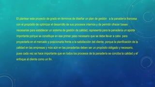 El plantear este proyecto de grado en términos de diseñar un plan de gestión a la panadería francesa
con el propósito de optimizar el desarrollo de sus procesos internos y de permitir ofrecer bases
necesarias para establecer un sistema de gestión de calidad, representa para la panadería un aporte
importante porque se constituye en ese primer paso necesario que se debe llevar a cabo para
proyectarla en el mercado y posicionarla frente a la satisfacción del cliente, porque la planificación de la
calidad en las empresas y más aún en las panaderías deben ser un propósito obligado y necesario,
pues cada vez se hace importante que en todos los procesos de la panadería se conciba la calidad y el
enfoque al cliente como un fin.
 