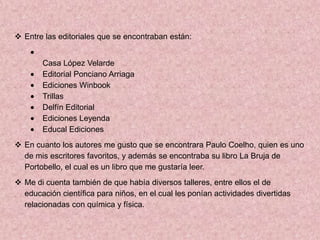  Entre las editoriales que se encontraban están:


        Casa López Velarde
        Editorial Ponciano Arriaga
        Ediciones Winbook
        Trillas
        Delfín Editorial
        Ediciones Leyenda
        Educal Ediciones
 En cuanto los autores me gusto que se encontrara Paulo Coelho, quien es uno
  de mis escritores favoritos, y además se encontraba su libro La Bruja de
  Portobello, el cual es un libro que me gustaría leer.
 Me di cuenta también de que había diversos talleres, entre ellos el de
  educación científica para niños, en el cual les ponían actividades divertidas
  relacionadas con química y física.
 