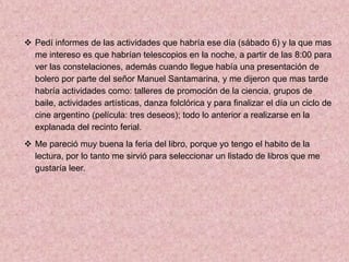  Pedí informes de las actividades que habría ese día (sábado 6) y la que mas
  me intereso es que habrían telescopios en la noche, a partir de las 8:00 para
  ver las constelaciones, además cuando llegue había una presentación de
  bolero por parte del señor Manuel Santamarina, y me dijeron que mas tarde
  habría actividades como: talleres de promoción de la ciencia, grupos de
  baile, actividades artísticas, danza folclórica y para finalizar el día un ciclo de
  cine argentino (película: tres deseos); todo lo anterior a realizarse en la
  explanada del recinto ferial.
 Me pareció muy buena la feria del libro, porque yo tengo el habito de la
  lectura, por lo tanto me sirvió para seleccionar un listado de libros que me
  gustaría leer.
 