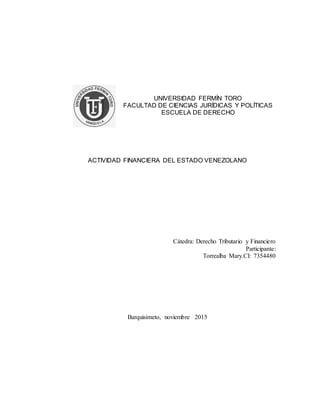 UNIVERSIDAD FERMÍN TORO
FACULTAD DE CIENCIAS JURÍDICAS Y POLÍTICAS
ESCUELA DE DERECHO
ACTIVIDAD FINANCIERA DEL ESTADO VENEZOLANO
Cátedra: Derecho Tributario y Financiero
Participante:
Torrealba Mary.CI: 7354480
Barquisimeto, noviembre 2015
 