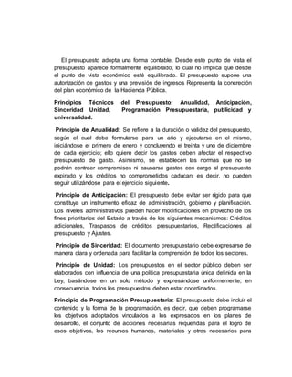 El presupuesto adopta una forma contable. Desde este punto de vista el
presupuesto aparece formalmente equilibrado, lo cual no implica que desde
el punto de vista económico esté equilibrado. El presupuesto supone una
autorización de gastos y una previsión de ingresos Representa la concreción
del plan económico de la Hacienda Pública.
Principios Técnicos del Presupuesto: Anualidad, Anticipación,
Sinceridad Unidad, Programación Presupuestaria, publicidad y
universalidad.
Principio de Anualidad: Se refiere a la duración o validez del presupuesto,
según el cual debe formularse para un año y ejecutarse en el mismo,
iniciándose el primero de enero y concluyendo el treinta y uno de diciembre
de cada ejercicio; ello quiere decir los gastos deben afectar el respectivo
presupuesto de gasto. Asimismo, se establecen las normas que no se
podrán contraer compromisos ni causarse gastos con cargo al presupuesto
expirado y los créditos no comprometidos caducan, es decir, no pueden
seguir utilizándose para el ejercicio siguiente.
Principio de Anticipación: El presupuesto debe evitar ser rígido para que
constituya un instrumento eficaz de administración, gobierno y planificación.
Los niveles administrativos pueden hacer modificaciones en provecho de los
fines prioritarios del Estado a través de los siguientes mecanismos: Créditos
adicionales, Traspasos de créditos presupuestarios, Rectificaciones al
presupuesto y Ajustes.
Principio de Sinceridad: El documento presupuestario debe expresarse de
manera clara y ordenada para facilitar la comprensión de todos los sectores.
Principio de Unidad: Los presupuestos en el sector público deben ser
elaborados con influencia de una política presupuestaria única definida en la
Ley, basándose en un solo método y expresándose uniformemente; en
consecuencia, todos los presupuestos deben estar coordinados.
Principio de Programación Presupuestaria: El presupuesto debe incluir el
contenido y la forma de la programación, es decir, que deben programarse
los objetivos adoptados vinculados a los expresados en los planes de
desarrollo, el conjunto de acciones necesarias requeridas para el logro de
esos objetivos, los recursos humanos, materiales y otros necesarios para
 