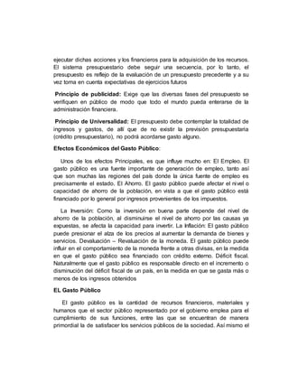 ejecutar dichas acciones y los financieros para la adquisición de los recursos.
El sistema presupuestario debe seguir una secuencia, por lo tanto, el
presupuesto es reflejo de la evaluación de un presupuesto precedente y a su
vez toma en cuenta expectativas de ejercicios futuros
Principio de publicidad: Exige que las diversas fases del presupuesto se
verifiquen en público de modo que todo el mundo pueda enterarse de la
administración financiera.
Principio de Universalidad: El presupuesto debe contemplar la totalidad de
ingresos y gastos, de allí que de no existir la previsión presupuestaria
(crédito presupuestario), no podrá acordarse gasto alguno.
Efectos Económicos del Gasto Público:
Unos de los efectos Principales, es que influye mucho en: El Empleo. El
gasto público es una fuente importante de generación de empleo, tanto así
que son muchas las regiones del país donde la única fuente de empleo es
precisamente el estado. El Ahorro. El gasto público puede afectar el nivel o
capacidad de ahorro de la población, en vista a que el gasto público está
financiado por lo general por ingresos provenientes de los impuestos.
La Inversión: Como la inversión en buena parte depende del nivel de
ahorro de la población, al disminuirse el nivel de ahorro por las causas ya
expuestas, se afecta la capacidad para invertir. La Inflación: El gasto público
puede presionar el alza de los precios al aumentar la demanda de bienes y
servicios. Devaluación – Revaluación de la moneda. El gasto público puede
influir en el comportamiento de la moneda frente a otras divisas, en la medida
en que el gasto público sea financiado con crédito externo. Déficit fiscal.
Naturalmente que el gasto público es responsable directo en el incremento o
disminución del déficit fiscal de un país, en la medida en que se gasta más o
menos de los ingresos obtenidos
EL Gasto Público
El gasto público es la cantidad de recursos financieros, materiales y
humanos que el sector público representado por el gobierno emplea para el
cumplimiento de sus funciones, entre las que se encuentran de manera
primordial la de satisfacer los servicios públicos de la sociedad. Así mismo el
 