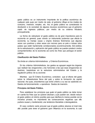 gasto público es un instrumento importante de la política económica de
cualquier país pues por medio de este, el gobierno influye en los niveles de
consumo, inversión, empleo, etc. Así, el gasto público es considerado la
devolución a la sociedad de algunos recursos económicos que el gobierno
captó vía ingresos públicos, por medio de su sistema tributario
principalmente.
La forma de estructurar el gasto público es de gran importancia para la
economía en general, pues siendo un instrumento poderoso que afecta la
economía, su manejo causa u origina diversos fenómenos que algunas
veces son positivos y otras veces son nocivos para un país e incluso otros
países que estén fuertemente correlacionados económicamente. Del análisis
de la estructuración y aplicación del gasto público se pueden predecir ciertos
comportamientos de la economía así como los fines que persigue el sector
público.
Clasificación del Gasto Público:
Se divide en criterios Administrativos y Criterios Económicos.
En los criterios Administrativos, los gastos se agrupan según los órganos
que realizan las erogaciones y las funciones a las que esas erogaciones se
destinan, basándose en la estructura administrativa del Estado y la
regulación jurídica de su accionar.
Mientras que El Criterio Económico, considera que el efecto del gasto
sobre la infraestructura física del país y sobre la formación de capital
nacional. Así pues, encontramos que dicho criterio a su vez se subdivide en:
Gastos de funcionamiento u operativos Gastos de inversión.
Principios del Gasto Público.
Para establecer los principios que guíen el gasto público se debe tomar
en cuenta los fines que se quieran alcanzar y que pueden ser, desde reducir
el gasto público al mínimo posible para que interfiera lo menos posible con la
iniciativa privada, no importando las consecuencias negativas que ello
pudiera causar y manteniendo una tendencia liberalista o desreguladora.
El caso contrario sería procurar que el gasto público alcance el nivel más
alto posible para tener el gobierno gran influencia en la economía, lo cual
 