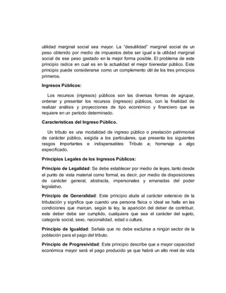 utilidad marginal social sea mayor. La “desutilidad” marginal social de un
peso obtenido por medio de impuestos debe ser igual a la utilidad marginal
social de ese peso gastado en la mejor forma posible. El problema de este
principio radica en cual es en la actualidad el mejor bienestar público. Este
principio puede considerarse como un complemento útil de los tres principios
primeros.
Ingresos Públicos:
Los recursos (ingresos) públicos son las diversas formas de agrupar,
ordenar y presentar los recursos (ingresos) públicos, con la finalidad de
realizar análisis y proyecciones de tipo económico y financiero que se
requiere en un período determinado.
Características del Ingreso Público.
Un tributo es una modalidad de ingreso público o prestación patrimonial
de carácter público, exigida a los particulares, que presenta los siguientes
rasgos Importantes e indispensables: Tributo a; homenaje a algo
especificado.
Principios Legales de los Ingresos Públicos:
Principio de Legalidad: Se debe establecer por medio de leyes, tanto desde
el punto de vista material como formal, es decir, por medio de disposiciones
de carácter general, abstracta, impersonales y emanadas del poder
legislativo.
Principio de Generalidad: Este principio alude al carácter extensivo de la
tributación y significa que cuando una persona física o ideal se halla en las
condiciones que marcan, según la ley, la aparición del deber de contribuir,
este deber debe ser cumplido, cualquiera que sea el carácter del sujeto,
categoría social, sexo, nacionalidad, edad o cultura.
Principio de Igualdad: Señala que no debe excluirse a ningún sector de la
población para el pago del tributo.
Principio de Progresividad: Este principio describe que a mayor capacidad
económica mayor será el pago producido ya que habrá un alto nivel de vida
 