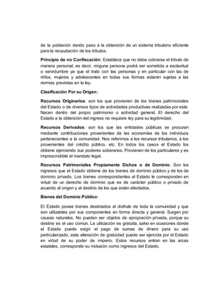 de la población dando paso a la obtención de un sistema tributario eficiente
para la recaudación de los tributos.
Principio de no Confiscación: Establece que no debe cobrarse el tributo de
manera personal, es decir, ninguna persona podrá ser sometida a esclavitud
o servidumbre ya que el trato con las personas y en particular con las de
niños, mujeres y adolescentes en todas sus formas estarán sujetas a las
normas previstas en la ley.
Clasificación Por su Origen:
Recursos Originarios: son los que provienen de los bienes patrimoniales
del Estado o de diversos tipos de actividades productivas realizadas por este.
Nacen dentro del propio patrimonio o actividad general. El derecho del
Estado a la obtención del ingreso no requiere ley para su legitimidad.
Recursos Derivados: son los que las entidades públicas se procuran
mediante contribuciones provenientes de las economías de los individuos
pertenecientes a la comunidad. Nos referimos a los recursos tributarios, a los
provenientes del crédito público, etc. En todos los casos el Estado los
obtiene ejerciendo sus poderes soberanos. Provienen de los particulares y es
imprescindible el mandato legal.
Recursos Patrimoniales Propiamente Dichos o de Dominio: Son los
ingresos que el Estado obtiene de los bienes de dominio público y de los de
dominio privado. Los bienes correspondientes al Estado le corresponden en
virtud de un derecho de dominio que es de carácter público o privado de
acuerdo al origen y al destino de los que están afectados.
Bienes del Dominio Público:
El Estado posee bienes destinados al disfrute de toda la comunidad y que
son utilizables por sus componentes en forma directa y general. Surgen por
causas naturales. No pueden ser objetos de apropiación privada, porque su
destino es el uso común. La utilización es gratuita, salvo en ocasiones donde
el Estado puede exigir el pago de sumas de dinero para su uso
particularizado, esta alteración de gratuidad puede ser ejercida por el Estado
en virtud de su poder de imperio. Estos recursos entran en las arcas
estatales, corresponde su inclusión como ingresos del Estado.
 