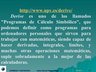 http:// www.upv.es /derive/ Derive  es uno de los llamados "Programas de Cálculo Simbólico", que podemos definir como programas para ordenadores personales que sirven para trabajar con matemáticas, siendo capaz de hacer derivadas, integrales, límites, y muchas otras operaciones matemáticas, suple sobradamente a la mejor de las calculadoras. ÍNDICE 