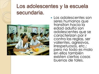 Los adolescentes y la escuela secundaria.Los adolescentes son seres humanos que transitan hacia la edad adulta son adolescentes que se caracterizan por ir contra las reglas, ser valientes, agresivos, irrespetuosos, etc.; pero no todo es malo en ellos también existen ciertas cosas buenas de tales.