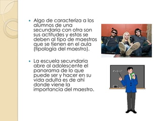 Algo de caracteriza a los alumnos de una secundaria con otra son sus actitudes y estas se deben al tipo de maestros que se tienen en el aula (tipología del maestro).La escuela secundaria abre al adolescente el panorama de lo que puede ser y hacer en su vida adulta es de ahí donde viene la importancia del maestro.