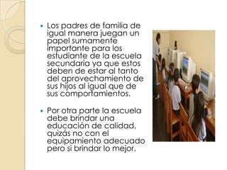 Los padres de familia de igual manera juegan un papel sumamente importante para los estudiante de la escuela secundaria ya que estos deben de estar al tanto del aprovechamiento de sus hijos al igual que de sus comportamientos. 	Por otra parte la escuela debe brindar una educación de calidad, quizás no con el equipamiento adecuado pero si brindar lo mejor.