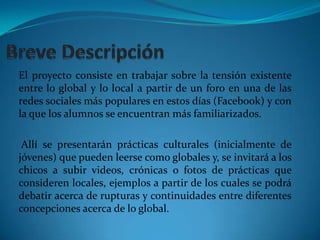 Breve Descripción El proyecto consiste en trabajar sobre la tensión existente entre lo global y lo local a partir de un foro en una de las redes sociales más populares en estos días (Facebook) y con la que los alumnos se encuentran más familiarizados.Allí se presentarán prácticas culturales (inicialmente de jóvenes) que pueden leerse como globales y, se invitará a los chicos a subir videos, crónicas o fotos de prácticas que consideren locales, ejemplos a partir de los cuales se podrá debatir acerca de rupturas y continuidades entre diferentes concepciones acerca de lo global. 