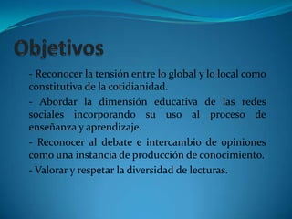 Objetivos- Reconocer la tensión entre lo global y lo local como constitutiva de la cotidianidad.- Abordar la dimensión educativa de las redes sociales incorporando su uso al proceso de enseñanza y aprendizaje. - Reconocer al debate e intercambio de opiniones como una instancia de producción de conocimiento.- Valorar y respetar la diversidad de lecturas. 