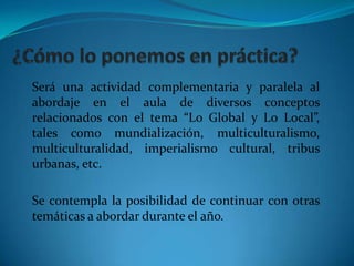 ¿Cómo lo ponemos en práctica?Será una actividad complementaria y paralela al abordaje en el aula de diversos conceptos  relacionados con el tema “Lo Global y Lo Local”, tales como mundialización, multiculturalismo, multiculturalidad, imperialismo cultural, tribus urbanas, etc.Se contempla la posibilidad de continuar con otras temáticas a abordar durante el año.