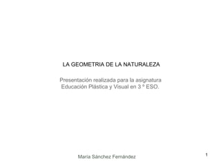 Presentación realizada para la asignatura Educación Plástica y Visual en 3 º ESO. LA GEOMETRIA DE LA NATURALEZA María Sánchez Fernández 