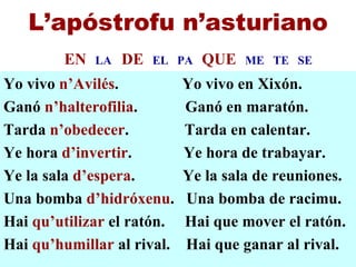 Yo vivo  n’Avilés .  Yo vivo en Xixón. Ganó  n’halterofilia .  Ganó en maratón. Tarda  n’obedecer .  Tarda en calentar. Ye hora  d’invertir .  Ye hora de trabayar. Ye la sala  d’espera .  Ye la sala de reuniones.  Una bomba  d’hidróxenu .  Una bomba de racimu. Hai  qu’utilizar  el ratón.  Hai que mover el ratón. Hai  qu’humillar  al rival.  Hai que ganar al rival. L’apóstrofu n’asturiano EN   LA  DE   EL  PA  QUE   ME  TE  SE 