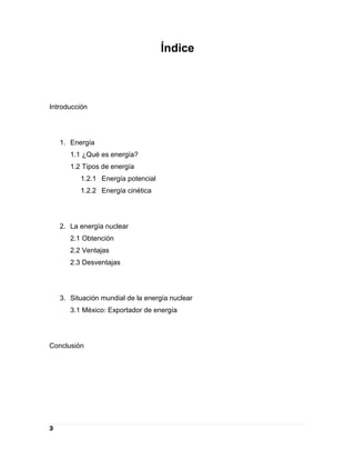 Índice



Introducción




    1. Energía
       1.1 ¿Qué es energía?
       1.2 Tipos de energía
          1.2.1 Energía potencial
          1.2.2 Energía cinética




    2. La energía nuclear
       2.1 Obtención
       2.2 Ventajas
       2.3 Desventajas




    3. Situación mundial de la energía nuclear
       3.1 México: Exportador de energía




Conclusión




3
 