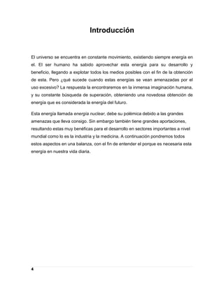 Introducción


El universo se encuentra en constante movimiento, existiendo siempre energía en
el. El ser humano ha sabido aprovechar esta energía para su desarrollo y
beneficio, llegando a explotar todos los medios posibles con el fin de la obtención
de esta. Pero ¿qué sucede cuando estas energías se vean amenazadas por el
uso excesivo? La respuesta la encontraremos en la inmensa imaginación humana,
y su constante búsqueda de superación, obteniendo una novedosa obtención de
energía que es considerada la energía del futuro.

Esta energía llamada energía nuclear, debe su polémica debido a las grandes
amenazas que lleva consigo. Sin embargo también tiene grandes aportaciones,
resultando estas muy benéficas para el desarrollo en sectores importantes a nivel
mundial como lo es la industria y la medicina. A continuación pondremos todos
estos aspectos en una balanza, con el fin de entender el porque es necesaria esta
energía en nuestra vida diaria.




4
 
