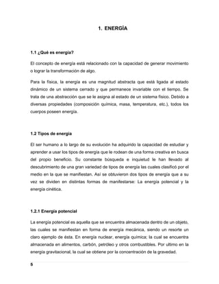 1. ENERGÍA



1.1 ¿Qué es energía?

El concepto de energía está relacionado con la capacidad de generar movimiento
o lograr la transformación de algo.

Para la física, la energía es una magnitud abstracta que está ligada al estado
dinámico de un sistema cerrado y que permanece invariable con el tiempo. Se
trata de una abstracción que se le asigna al estado de un sistema físico. Debido a
diversas propiedades (composición química, masa, temperatura, etc.), todos los
cuerpos poseen energía.




1.2 Tipos de energía

El ser humano a lo largo de su evolución ha adquirido la capacidad de estudiar y
aprender a usar los tipos de energía que le rodean de una forma creativa en busca
del propio beneficio. Su constante búsqueda e inquietud le han llevado al
descubrimiento de una gran variedad de tipos de energía las cuales clasificó por el
medio en la que se manifiestan. Así se obtuvieron dos tipos de energía que a su
vez se dividen en distintas formas de manifestarse: La energía potencial y la
energía cinética.




1.2.1 Energía potencial

La energía potencial es aquella que se encuentra almacenada dentro de un objeto,
las cuales se manifiestan en forma de energía mecánica, siendo un resorte un
claro ejemplo de ésta. En energía nuclear, energía química; la cual se encuentra
almacenada en alimentos, carbón, petróleo y otros combustibles. Por ultimo en la
energía gravitacional, la cual se obtiene por la concentración de la gravedad.

5
 