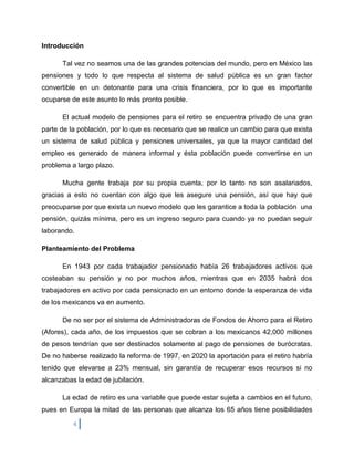 Introducción

      Tal vez no seamos una de las grandes potencias del mundo, pero en México las
pensiones y todo lo que respecta al sistema de salud pública es un gran factor
convertible en un detonante para una crisis financiera, por lo que es importante
ocuparse de este asunto lo más pronto posible.

      El actual modelo de pensiones para el retiro se encuentra privado de una gran
parte de la población, por lo que es necesario que se realice un cambio para que exista
un sistema de salud pública y pensiones universales, ya que la mayor cantidad del
empleo es generado de manera informal y ésta población puede convertirse en un
problema a largo plazo.

      Mucha gente trabaja por su propia cuenta, por lo tanto no son asalariados,
gracias a esto no cuentan con algo que les asegure una pensión, así que hay que
preocuparse por que exista un nuevo modelo que les garantice a toda la población una
pensión, quizás mínima, pero es un ingreso seguro para cuando ya no puedan seguir
laborando.

Planteamiento del Problema

      En 1943 por cada trabajador pensionado había 26 trabajadores activos que
costeaban su pensión y no por muchos años, mientras que en 2035 habrá dos
trabajadores en activo por cada pensionado en un entorno donde la esperanza de vida
de los mexicanos va en aumento.

      De no ser por el sistema de Administradoras de Fondos de Ahorro para el Retiro
(Afores), cada año, de los impuestos que se cobran a los mexicanos 42,000 millones
de pesos tendrían que ser destinados solamente al pago de pensiones de burócratas.
De no haberse realizado la reforma de 1997, en 2020 la aportación para el retiro habría
tenido que elevarse a 23% mensual, sin garantía de recuperar esos recursos si no
alcanzabas la edad de jubilación.

      La edad de retiro es una variable que puede estar sujeta a cambios en el futuro,
pues en Europa la mitad de las personas que alcanza los 65 años tiene posibilidades

          4
 