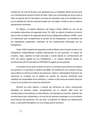 amplias de vivir más de 90 años, eso significaría que un trabajador deberá ahorrar para
vivir cómodamente durante 25 años de retiro. Dado que el porcentaje de ahorro para el
retiro es apenas del 6% del salario, las tasas de reemplazo (que es la cantidad con la
que te jubilarás de manera mensual) pueden ser muy bajas, lo ideal es que se realicen
aportaciones voluntarias.

       En México, el Instituto Mexicano del Seguro Social (IMSS) es una de las
principales instituciones de seguridad social. En 1992, se adjuntó el sistema de ahorro
para el retiro al sistema de seguridad social de los trabajadores afiliados al IMSS, como
un instrumento para complementar la pensión de los trabajadores. Los beneficios de
los trabajadores asalariados, dependen de las contribuciones efectuadas por los
trabajadores.

       Hasta 1992 el sistema de seguridad social en México para el sector privado y los
trabajadores independientes constaba básicamente de dos garantías, un seguro de
invalidez, vejez, cesantía en edad avanzada y muerte basado en contribuciones del
8.5% del salario pagado por los trabajadores; y un ingreso adicional basado en
contribuciones del 5% del salario al INFONAVIT pagado por los patrones.

       A principios de los años noventa se formó un consenso para reformar el sistema
de pensiones, en particular el sistema del IMSS. Se identificaron tres razones críticas
para justificar la reforma al sistema de pensiones, existía un desequilibrio financiero; las
pensiones no cumplían con el objetivo de proveer los recursos suficientes para
satisfacer las necesidades de los retirados; y, existía un alto índice de evasión fiscal por
lo que no se cumplían las cuotas de contribución

       Durante los años setenta y ochenta las pensiones se vieron severamente
afectadas en términos reales, principalmente por la relación débil entre las
contribuciones y los beneficios, la alta inflación y los periodos de inversión. Además, las
contribuciones eran insuficientes y el nivel de las reservas actuariales no era suficiente
para financiar las pensiones. Por otro lado, la población en México era relativamente
joven, y este perfil demográfico fue una ventaja para la transición.



          5
 