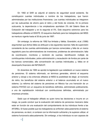 En 1992 el SAR se adjuntó al sistema de seguridad social existente. Se
constituyeron cuentas individuales a nombre de los trabajadores, que fueron
administradas por las instituciones financieras. Las cuentas individuales se integraron
por las subcuentas de ahorro para el retiro y del fondo de vivienda. En la primera
subcuenta, la dependencia o los empleadores aportaban 2% del Salario Base de
Cotización del trabajador y en la segunda el 5%. Este esquema sobrevive para los
trabajadores afiliados al ISSSTE. El esquema diseñado para los trabajadores del IMSS
se mantuvo vigente hasta el 30 de junio de 1997.

       Sin embargo, la reforma de 1992 fue limitada y fallida. Grandolini, et.al. (1998)
argumentan que dichos fallos se atribuyen a las siguientes razones: falta de supervisión
consistente de las cuentas administradas por bancos comerciales y falta de un marco
regulatorio para los administradores de inversiones; problemas de administración; falta
de coordinación, monitoreo y rendición de cuentas; identificación múltiple de
contribuyentes individuales; pobre administración y recaudación de fondos por parte de
los bancos comerciales; alta concentración de cuentas individuales; y, fallas en el
desempeño financiero del INFONAVIT.

       En diciembre de 1995 se aprobó la legislación que estableció un nuevo sistema
de pensiones. El sistema reformado, en términos generales, eliminó el esquema
anterior y otorgó a los entonces afiliados al IMSS la posibilidad de elegir, al momento
de retiro, los beneficios del sistema anterior o el balance acumulado en el nuevo
sistema. La reforma del sistema de pensiones en México fue una transición de un
sistema PAYGO con un esquema de beneficios definidos, administrado públicamente,
a uno de capitalización individual con contribuciones definidas, administrado por
empresas privadas.

       Dado que el trabajador afiliado es quien toma las decisiones e incurre en un
riesgo, se puede concluir que la evaluación del sistema de pensiones mexicano debe
estar en función de una evaluación del comportamiento de los individuos frente a las
AFOREs. Si fuese posible que los trabajadores se enfrenten adecuadamente al sistema
de pensiones, es decir, si contaran con la información suficiente y la supieran utilizar, el
sistema funcionaría adecuadamente. Sin embargo, si los individuos no son capaces de
          6
 